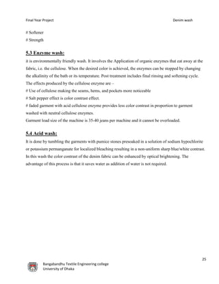 Final Year Project Denim wash
25
Bangabandhu Textile Engineering college
University of Dhaka
# Softener
# Strength
5.3 Enzyme wash:
it is environmentally friendly wash. It involves the Application of organic enzymes that eat away at the
fabric, i.e. the cellulose. When the desired color is achieved, the enzymes can be stopped by changing
the alkalinity of the bath or its temperature. Post treatment includes final rinsing and softening cycle.
The effects produced by the cellulose enzyme are –
# Use of cellulose making the seams, hems, and pockets more noticeable
# Salt pepper effect is color contrast effect.
# faded garment with acid cellulose enzyme provides less color contrast in proportion to garment
washed with neutral cellulose enzymes.
Garment load size of the machine is 35-40 jeans per machine and it cannot be overloaded.
5.4 Acid wash:
It is done by tumbling the garments with pumice stones presoaked in a solution of sodium hypochlorite
or potassium permanganate for localized bleaching resulting in a non-uniform sharp blue/white contrast.
In this wash the color contrast of the denim fabric can be enhanced by optical brightening. The
advantage of this process is that it saves water as addition of water is not required.
 