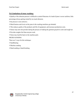 Final Year Project Denim wash
27
Bangabandhu Textile Engineering college
University of Dhaka
5.6 Limitation of stone washing:
# Quality of the abrasion process is difficult to control Outcome of a load of jeans is never uniform, little
percentage always getting ruined by too much abrasion.
# the process is non-selective.
# Metal buttons and rivets on the jeans in the washing machines get abraded.
# This reduces quality of the products and life of equipment, and increases production costs.
# Stones may turn into powder during the process of making the garment grayish in color and rough too
# Provides rougher feel than enzyme wash
# Stone may lead the harm to the machine parts
MICRO-SANDING
There are 3 ways for this technique:
# Sandblasting
# Machine sanding
# Hand sanding or hand brushing
 