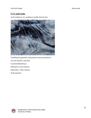 Final Year Project Denim wash
29
Bangabandhu Textile Engineering college
University of Dhaka
5.7.2 Acid wash:
Acid washing or ice washing is usually done by dry
Tumbling the garments with pumice stones presoaked in
An acid solution, such that
Localized bleaching is
Effected in a non-uniform
Sharp blue / white contrast
In the garment.
 
