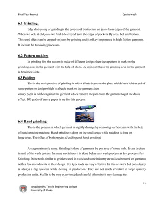 Final Year Project Denim wash
31
Bangabandhu Textile Engineering college
University of Dhaka
6.1 Grinding:
Edge distressing or grinding is the process of destruction on jeans form edges of the garment.
When we look at old jeans we find it destroyed from the edges of pockets, fly area, belt and bottom.
This used effect can be created on jeans by grinding and is of key importance in high fashion garments.
It include the following processes.
6.2 Pattern making:
In grinding first the pattern is make of different designs then these pattern is mark on the
grinding areas in the garment with the help of chalk. By doing all these the grinding area on the garment
is become visible.
6.3Padding:
This is the main process of grinding in which fabric is put on the plate, which have rubber pad of
same pattern or design which is already mark on the garment .then
emery paper is rubbed against the garment which remove the yarn from the garment to get the desire
effect. 100 grade of emery paper is use for this process.
6.4 Hand grinding:
This is the process in which garment is slightly damage by removing surface yarn with the help
of hand grinding machine. Hand grinding is done on the small areas while padding is done on
large areas. The effect of both process (Padding and hand grinding)
Are approximately same. Grinding is done of garments by pen type of stone tools. It can be done
in mid of the wash process. In many workshops it is done before any wash process as first process after
Stitching. Stone tools similar to grinders used in wood and stone industry are utilized to work on garments
with a few amendments to their design. Pen type tools are very affective for this art work but consistency
is always a big question while dealing in production. They are not much effective in large quantity
production units. Staff is to be very experienced and careful otherwise it may damage the
 