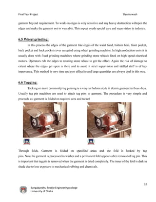 Final Year Project Denim wash
32
Bangabandhu Textile Engineering college
University of Dhaka
garment beyond requirement. To work on edges is very sensitive and any heavy destruction willopen the
edges and make the garment not to wearable. This aspect needs special care and supervision in industry.
6.5 Wheel grinding:
In this process the edges of the garment like edges of the waist band, bottom hem, front pocket,
back pocket and back pocket cover are grind using wheel grinding machine. In high production units it is
usually done with fixed grinding machines where grinding stone wheals fixed on high speed electrical
motors. Operators rub the edges to rotating stone wheal to get the effect. Again the risk of damage to
extent where the edges get open is there and to avoid it strict supervision and skilled staff is of key
importance. This method is very time and cost effective and large quantities are always deal in this way.
6.6 Tagging:
Tacking or more commonly tag pinning is a very in fashion style in denim garment in these days.
Usually tag pin machines are used to attach tag pins to garment. The procedure is very simple and
proceeds as; garment is folded on required area and tacked
Through folds. Garment is folded on specified areas and the fold is locked by tag
pins. Now the garment is processed in washer and a permanent fold appears after removal of tag pin. This
is important that tag pin is removed when the garment is dried completely. The inner of the fold is dark in
shade due to less exposure to mechanical rubbing and chemicals.
 