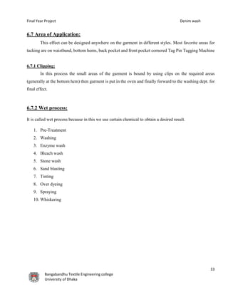 Final Year Project Denim wash
33
Bangabandhu Textile Engineering college
University of Dhaka
6.7 Area of Application:
This effect can be designed anywhere on the garment in different styles. Most favorite areas for
tacking are on waistband, bottom hems, back pocket and front pocket cornered Tag Pin Tagging Machine
6.7.1 Clipping:
In this process the small areas of the garment is bound by using clips on the required areas
(generally at the bottom hem) then garment is put in the oven and finally forward to the washing dept. for
final effect.
6.7.2 Wet process:
It is called wet process because in this we use certain chemical to obtain a desired result.
1. Pre-Treatment
2. Washing
3. Enzyme wash
4. Bleach wash
5. Stone wash
6. Sand blasting
7. Tinting
8. Over dyeing
9. Spraying
10. Whiskering
 