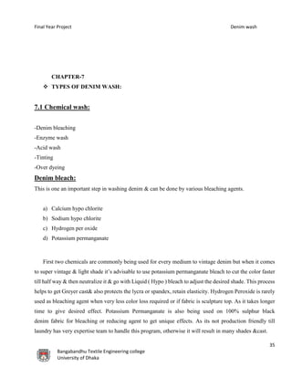 Final Year Project Denim wash
35
Bangabandhu Textile Engineering college
University of Dhaka
CHAPTER-7
 TYPES OF DENIM WASH:
7.1 Chemical wash:
-Denim bleaching
-Enzyme wash
-Acid wash
-Tinting
-Over dyeing
Denim bleach:
This is one an important step in washing denim & can be done by various bleaching agents.
a) Calcium hypo chlorite
b) Sodium hypo chlorite
c) Hydrogen per oxide
d) Potassium permanganate
First two chemicals are commonly being used for every medium to vintage denim but when it comes
to super vintage & light shade it’s advisable to use potassium permanganate bleach to cut the color faster
till half way & then neutralize it & go with Liquid ( Hypo ) bleach to adjust the desired shade. This process
helps to get Greyer cast& also protects the lycra or spandex, retain elasticity. Hydrogen Peroxide is rarely
used as bleaching agent when very less color loss required or if fabric is sculpture top. As it takes longer
time to give desired effect. Potassium Permanganate is also being used on 100% sulphur black
denim fabric for bleaching or reducing agent to get unique effects. As its not production friendly till
laundry has very expertise team to handle this program, otherwise it will result in many shades &cast.
 
