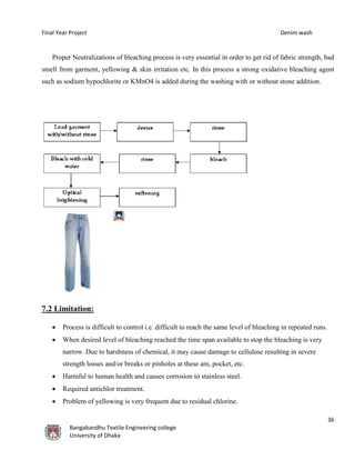 Final Year Project Denim wash
36
Bangabandhu Textile Engineering college
University of Dhaka
Proper Neutralizations of bleaching process is very essential in order to get rid of fabric strength, bad
smell from garment, yellowing & skin irritation etc. In this process a strong oxidative bleaching agent
such as sodium hypochlorite or KMnO4 is added during the washing with or without stone addition.
7.2 Limitation:
 Process is difficult to control i.e. difficult to reach the same level of bleaching in repeated runs.
 When desired level of bleaching reached the time span available to stop the bleaching is very
narrow. Due to harshness of chemical, it may cause damage to cellulose resulting in severe
strength losses and/or breaks or pinholes at these am, pocket, etc.
 Harmful to human health and causes corrosion to stainless steel.
 Required antichlor treatment.
 Problem of yellowing is very frequent due to residual chlorine.
 