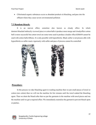 Final Year Project Denim wash
37
Bangabandhu Textile Engineering college
University of Dhaka
 Chlorinated organic substances occur as abundant products in bleaching, and pass into the
effluent where they cause severe environmental pollution
7.3 Random bleach:
It is an uneven effect, sometime also known as cloudy effect. In which
denimis bleached indirectly via towel piece or cotton balls it produce more merge and cloudyeffect cotton
ball is more successful but cotton towel are some tome used to produce cloudier effect.KMnO4 cannot be
used with cotton balls/ribbons. It is only possible with hypochlorite. Black sulfur is not process able with
hypochlorite as sulfur reacts vigorously with sulfur and pace of process cannot be controlled
Procedure:
In this process we take bleaching agent in washing machine then we put small pieces of towel or
cotton (raw cotton) then we will run the machine for few minutes until the towel soaked the bleaching
agent. Then we drain the bleach after that we put the garments in the machine with towel pieces and run
the machine until we get a required effect. We immediately neutralize the garment to prevent bleach spots
or patches.
 