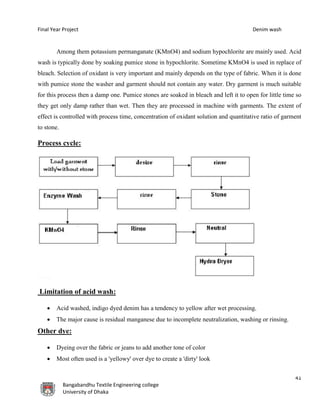 Final Year Project Denim wash
41
Bangabandhu Textile Engineering college
University of Dhaka
Among them potassium permanganate (KMnO4) and sodium hypochlorite are mainly used. Acid
wash is typically done by soaking pumice stone in hypochlorite. Sometime KMnO4 is used in replace of
bleach. Selection of oxidant is very important and mainly depends on the type of fabric. When it is done
with pumice stone the washer and garment should not contain any water. Dry garment is much suitable
for this process then a damp one. Pumice stones are soaked in bleach and left it to open for little time so
they get only damp rather than wet. Then they are processed in machine with garments. The extent of
effect is controlled with process time, concentration of oxidant solution and quantitative ratio of garment
to stone.
Process cycle:
Limitation of acid wash:
 Acid washed, indigo dyed denim has a tendency to yellow after wet processing.
 The major cause is residual manganese due to incomplete neutralization, washing or rinsing.
Other dye:
 Dyeing over the fabric or jeans to add another tone of color
 Most often used is a 'yellowy' over dye to create a 'dirty' look
 