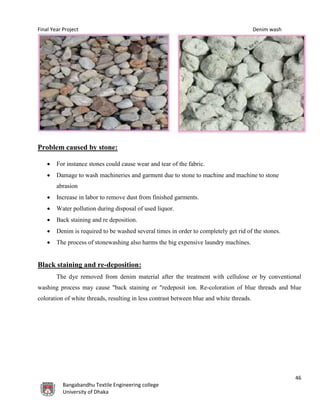 Final Year Project Denim wash
46
Bangabandhu Textile Engineering college
University of Dhaka
Problem caused by stone:
 For instance stones could cause wear and tear of the fabric.
 Damage to wash machineries and garment due to stone to machine and machine to stone
abrasion
 Increase in labor to remove dust from finished garments.
 Water pollution during disposal of used liquor.
 Back staining and re deposition.
 Denim is required to be washed several times in order to completely get rid of the stones.
 The process of stonewashing also harms the big expensive laundry machines.
Black staining and re-deposition:
The dye removed from denim material after the treatment with cellulose or by conventional
washing process may cause "back staining or "redeposit ion. Re-coloration of blue threads and blue
coloration of white threads, resulting in less contrast between blue and white threads.
 