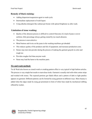 Final Year Project Denim wash
47
Bangabandhu Textile Engineering college
University of Dhaka
Remedy of black staining:
 Adding dispersion/suspension agent to wash cycle.
 Intermediate replacement of wash liquor.
 Using alkaline detergent like sodium per borate with optical brightener as after wash.
Limitation of stone washing:
 Quality of the abrasion process is difficult to control Outcome of a load of jeans is never
uniform, little percentage always getting ruined by too much abrasion.
 The process is non-selective.
 Metal buttons and rivets on the jeans in the washing machines get abraded.
 This reduces quality of the products and life of equipment, and increases production costs.
 Stones may turn into powder during the process of making the garment grayish in color and
rough too
 Provides rougher feel than enzyme wash
 Stone may lead the harm to the machine parts.
Tie and wash method:
Tie & Wash also known as crunch wash or creaking pattern effect is very typical in high fashion articles.
The process is very simple but results to marvelous looks. Garment is usually tied with white cotton strips
and washed with stones. The exposed portions got faded effects and a pattern of dark to light patches
appears on garment. Different patterns can be formed by tying garment in different ways. More beauty is
added when the edges made by tying get prominent in form of white lines made by mechanical rubbing
offered by washer.
 