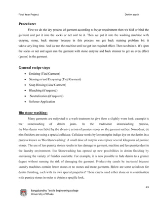 Final Year Project Denim wash
49
Bangabandhu Textile Engineering college
University of Dhaka
Procedure:
First we do the dry process of garment according to buyer requirement then we fold or bind the
garment and put it into the socks or net and tie it. Then we put it into the washing machine with
enzyme, stone, back strainer because in this process we get back staining problem b/c it
take a very long time. And we run the machine until we get our required effect. Then we drain it. We open
the socks or net and again run the garment with stone enzyme and back strainer to get an even effect
(grains) in the garment.
General recipe steps
 Desizing (Tied Garment)
 Stoning or/and Enzyming (Tied Garment)
 Soap Rinsing (Lose Garment)
 Bleaching (if required)
 Neutralization (if required)
 Softener Application
Bio stone washing:
Many garments are subjected to a wash treatment to give them a slightly worn look; example is
the stonewashing of denim jeans. In the traditional stonewashing process,
the blue denim was faded by the abrasive action of pumice stones on the garment surface. Nowadays, de
nim finishers are using a special cellulase. Cellulase works by looseningthe indigo dye on the denim in a
process known as 'Bio-Stonewashing'. A small dose of enzyme can replace several kilograms of pumice
stones. The use of less pumice stones results in less damage to garment, machine and less pumice dust in
the laundry environment. Bio Stonewashing has opened up new possibilities in denim finishing by
increasing the variety of finishes available. For example, it is now possible to fade denim to a greater
degree without running the risk of damaging the garment. Productivity canals be increased because
laundry machines contain fewer stones or no stones and more garments. Below are some celluloses for
denim finishing, each with its own special properties? These can be used either alone or in combination
with pumice stones in order to obtain a specific look.
 