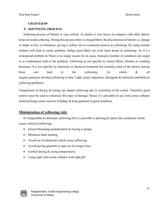 Final Year Project Denim wash
50
Bangabandhu Textile Engineering college
University of Dhaka
CHAPTER-09
 SOFTNEING PROCESS:
Softening process of Denim is very critical. As denim is very heavy in compare with other fabrics
hence its needs softening. During this process there is a big problem -the discoloration of denim i.e. change
in shade or loss of whiteness, giving a yellow tint is commonly known as yellowing. By using normal
softener will lead to ozone problem. Indigo dyed fabric are even more prone to yellowing. As it’s a
widespread problem & There is no single reason for its cause. Instead a number of condition can singly
or in combination lead to the problem. Yellowing in not specific to certain fibers, finishes or washing
processes. It is not specific to chemicals or chemical treatment but certainly some of the factors among
these can lead to the yellowing. As cotton & all
organic polymers develop yellowing in time. Light, acids, impurities, detergents & chemical contribute to
yellowing problems.
Temperature of drying & curing can impart yellowing due to scorching of the cotton. Therefore good
control must be used to minimize this type of damage. Hence it’s advisable to use Anti ozone softener
which prolong ozone reaction of Indigo & keep garment in good condition.
Minimization of yellowing risk:
It’s Impossible to eliminate yellowing but it is possible to prolong & reduce the conditions which
causes classical yellowing.
 Ensure bleaching neutralization & rinsing is proper
 Minimize back staining
 Avoid use of chemicals which cause yellowing
 Avoid leaving garment in open air for longer time
 Control drying & curing temperatures
 Using right Anti ozone softener with right pH
 
