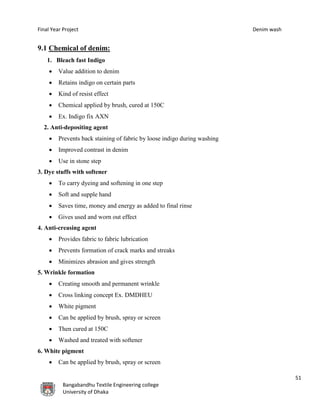 Final Year Project Denim wash
51
Bangabandhu Textile Engineering college
University of Dhaka
9.1 Chemical of denim:
1. Bleach fast Indigo
 Value addition to denim
 Retains indigo on certain parts
 Kind of resist effect
 Chemical applied by brush, cured at 150C
 Ex. Indigo fix AXN
2. Anti-depositing agent
 Prevents back staining of fabric by loose indigo during washing
 Improved contrast in denim
 Use in stone step
3. Dye stuffs with softener
 To carry dyeing and softening in one step
 Soft and supple hand
 Saves time, money and energy as added to final rinse
 Gives used and worn out effect
4. Anti-creasing agent
 Provides fabric to fabric lubrication
 Prevents formation of crack marks and streaks
 Minimizes abrasion and gives strength
5. Wrinkle formation
 Creating smooth and permanent wrinkle
 Cross linking concept Ex. DMDHEU
 White pigment
 Can be applied by brush, spray or screen
 Then cured at 150C
 Washed and treated with softener
6. White pigment
 Can be applied by brush, spray or screen
 