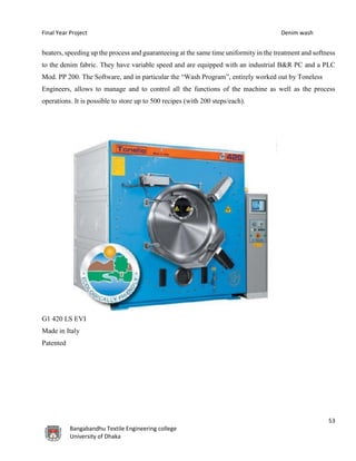 Final Year Project Denim wash
53
Bangabandhu Textile Engineering college
University of Dhaka
beaters, speeding up the process and guaranteeing at the same time uniformity in the treatment and softness
to the denim fabric. They have variable speed and are equipped with an industrial B&R PC and a PLC
Mod. PP 200. The Software, and in particular the “Wash Program”, entirely worked out by Toneless
Engineers, allows to manage and to control all the functions of the machine as well as the process
operations. It is possible to store up to 500 recipes (with 200 steps/each).
G1 420 LS EVI
Made in Italy
Patented
 