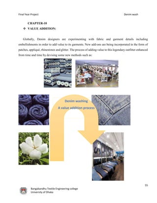 Final Year Project Denim wash
55
Bangabandhu Textile Engineering college
University of Dhaka
CHAPTER-10
 VALUE ADDITION:
Globally, Denim designers are experimenting with fabric and garment details including
embellishments in order to add value to its garments. New add-ons are being incorporated in the form of
patches, appliqué, rhinestones and glitter. The process of adding value to this legendary outfitter enhanced
from time and time by devising some new methods such as:
Denim washing
A value addition process
 