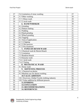 Final Year Project Denim wash
6
Bangabandhu Textile Engineering college
University of Dhaka
27 5.6 Limitation of stone washing 27
28 5.7 Other washing 28
29 5.7.1 Rinse wash 28
30 5.7.2 Acid wash 29
31 6. HAND WHISKER 30
32 6.1 Grinding 31
33 6.2 Pattern making 31
34 6.3 Padding 31
35 6.4 Hand grinding 31
36 6.5 Wheel grinding 32
37 6.6 Tagging 32
38 6.7 Area of application 33
39 6.7.1 Clipping 33
40 6.7.2 Wet process 33
41 6.7.3 Pre treatment 34
42 7. TYPES OF DENIM WASH 35
43 7.1 Chemical wash & Denim bleach 35
44 7.2 Limitation 36
45 7.3 Random bleach 37
46 7.4 Enzyme wash 38
47 7.4.1 Acid wash 40
48 7.4.2 Tinting 42
49 8. MECHANICAL WASH 44
50 8.1 Stone wash 44
51 9. SOFTENING PROCESS 50
52 9.1 Chemical on denim 51
53 9.2 Machine use for denim washing 52
54 10.VALUE ADDITION 55
55 10.1 Overview; Global Textile clothing industry 56
56 10.2 Value addition by different process 57
57 11.FINDDING 59
58 12.CONCLUSION 60
59 13. RECOMMENDATIONS 61
60 14. REFERENCES 61
 