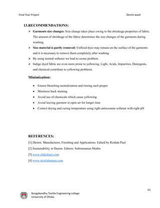 Final Year Project Denim wash
61
Bangabandhu Textile Engineering college
University of Dhaka
13.RECOMMENDATIONS:
 Garments size changes: Size change takes place owing to the shrinkage properties of fabric.
The amount of shrinkage of the fabric determines the size changes of the garments during
washing.
 Size material is partly removed: Unfixed dyes may remain on the surface of the garments
and it is necessary to remove them completely after washing.
 By using normal softener we lead to ozone problem.
 Indigo dyed fabric are even more prone to yellowing. Light, Acids, Impurities, Detergents,
and chemical contribute to yellowing problems.
Minimization:
 Ensure bleaching neutralization and rinsing each proper
 Minimize back staining
 Avoid use of chemicals which cause yellowing
 Avoid leaving garment in open air for longer time
 Control drying and curing temperature using right antiozonate softener with right pH
REFERENCES:
[1] Denim: Manufacturer, Finishing and Applications. Edited by Roshan Paul
[2] Sustainability in Denim. Editors: Subramanian Muthu
[3] www.slideshare.com
[4] www.textilelearner.com
 