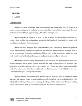 Final Year Project Denim wash
7
Bangabandhu Textile Engineering college
University of Dhaka
CHAPTER-1
 DENIM
1.1 Introduction:
Denim is the oldest, most widely used, most fashionable and most versatile fabric of the world. At
present denim is mainly used for producing garments particularly trousers for the young people. The gross
production of denim fabric is approximately 3,000 million meters per year.
Denims are produced from 4 oz. to 16 oz. / sq. yds. In weight. Technically Denim is defined as a
3/1 warp faced twill but also produced from weaves like: Left hand twill, right hand twill, broken twill,
cross hatches, cords, dobby's, structures, etc. .
Denims are made from yarn dyed warp and undyed weft. Traditionally, denim was dyed with
various shades of indigo, yarn-dyed, different costs, and over-dyed with various types finishes at fabric as
well as garments state. Denims are manufactured different types of after treatments or washes like stone
wash, bleach wash, hand wash, acid wash, over dyed, printed denims and even embossed.
Denim fabrics are used as jeans trousers both for men and ladies. It is extensively used in the world
as casual garments, Shirts, jackets, children wears are also made of denim fabrics. Its versatility, finds
applications in furniture upholstery, bed covers, curtains, etc. Denim now-a-days is a very demandable
product. To make a denim fabric the required yarn for the definite construction should be dyed then make
a weavers beam to go to weaving to make fabric.
Denim washing is the aesthetic finish, which is given to the denim fabric to enhance the appeal
and to provide strength. In case of denim washing, several wash effects can be produced such as- color
fading with or without patchiness, seam puckering, de-pilling, crinkles, hairiness etc. But denim washing
follows a process flow-chart, by which all the mentioned effects can be achieved easily.
 