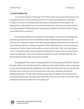 Final Year Project Denim wash
8
Bangabandhu Textile Engineering college
University of Dhaka
1.2 BACKGROUND:
Ever since the inception of "blue jeans" in the 1870s as work wear for miners and cowboys, these
iconic garments have evolved to become a popular item of casual wear throughout the world today.
Coming in various fits to suit different tastes and fashions an important part of their appeal is the
distressed look, visibly aged and worn, but still intact and functional. The process of washing improves
the fastness properties of indigo-dyed denim Jeanswear and in addition by altering the types of washes,
various fashion looks are achieved.
In this technical bulletin we will explain how denim apparel is wet processed and highlight the
parameters associated which need to be controlled in denim manufacturing and subsequent wash
processes. The "wash down" and other "post make" processes applied to denim garments are many and
varied. Often the objective is to distress the garment so that it looks old and worn. This distressing gives
the garments a "fashion" appeal and also softens an otherwise harsh fabric. These "post make" process
can have a devastating effect on the sewing threads and therefore the seams, if care is not taken in their
selection and application. After wash / post processing repair rates can be very high with harsh wash
down treatments and 40% repair levels are not uncommon.
We highlight the Coats range of sewing threads that have been designed specifically to withstand
the rigors of denim wet processing and which in addition can add a fashion element of their own through
contrast colors and other decorative applications. For example, core spun threads such as Coats Epic and
Dual Duty offer excellent all round sewing performance due to their construction and specially
formulated lubrication. The high tenacity filament core provides the toughness for the majority of the
most punishing applications. The cotton wrap of Dual Duty allows its color to fade with the fabric whilst
the polyester wrap of Epic retains more of its original color.
 