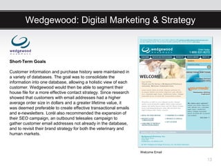 Wedgewood: Digital Marketing & Strategy



Short-Term Goals

Customer information and purchase history were maintained in
a variety of databases. The goal was to consolidate the
information into one database, allowing a holistic view of each
customer. Wedgewood would then be able to segment their
house file for a more effective contact strategy. Since research
showed that customers with email addresses had a higher
average order size in dollars and a greater lifetime value, it
was deemed preferable to create effective transactional emails
and e-newsletters. Lorél also recommended the expansion of
their SEO campaign, an outbound telesales campaign to
gather customer email addresses not already in the database,
and to revisit their brand strategy for both the veterinary and
human markets.



                                                                   Welcome Email

                                                                                   13
 