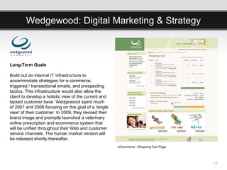 Wedgewood: Digital Marketing & Strategy



Long-Term Goals

Build out an internal IT infrastructure to
accommodate strategies for e-commerce,
triggered / transactional emails, and prospecting
tactics. This infrastructure would also allow the
client to develop a holistic view of the current and
lapsed customer base. Wedgewood spent much
of 2007 and 2008 focusing on this goal of a 'single
view' of their customer. In 2009, they revised their
brand image and promptly launched a veterinary
online prescription and ecommerce system that
will be unified throughout their Web and customer
service channels. The human market version will
be released shortly thereafter.
                                                       eCommerce - Shopping Cart Page




                                                                                        14
 