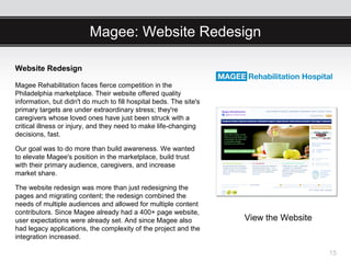 Magee: Website Redesign

Website Redesign

Magee Rehabilitation faces fierce competition in the
Philadelphia marketplace. Their website offered quality
information, but didn't do much to fill hospital beds. The site's
primary targets are under extraordinary stress; they're
caregivers whose loved ones have just been struck with a
critical illness or injury, and they need to make life-changing
decisions, fast.

Our goal was to do more than build awareness. We wanted
to elevate Magee's position in the marketplace, build trust
with their primary audience, caregivers, and increase
market share.

The website redesign was more than just redesigning the
pages and migrating content; the redesign combined the
needs of multiple audiences and allowed for multiple content
contributors. Since Magee already had a 400+ page website,
user expectations were already set. And since Magee also            View the Website
had legacy applications, the complexity of the project and the
integration increased.

                                                                                       15
 