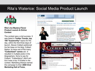 Rita’s Waterice: Social Media Product Launch



Rita’s Ice Mystery Flavor
Product Launch & Online
Contest

The contest was a viral success. It
was listed in Twitter Trends, top
100 "buzzworthy" topics for the
day, within the first three days of
launch. Steven Colbert petitioned
his fan base on his blog, Colbert
Nation, to have one of the many
"Colbertized" names win. It
resulted in multiple posts in the
blogosphere. Sorry to say for
Colbert, "Colbertberry" didn't win
but it was a top 10 finalist in the
contest. Marketing Sherpa named
the campaign to their 2009 Viral
Marketing Hall of Fame.
                                                  18
 