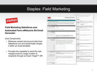 Staples: Field Marketing



Field Marketing Salesforce.com
Automated Form eWelcome Kit Email
Generator

Core Components:
 • Retrieves contact and account data from
   Salesforce.com and dynamically merges
   it within an email template.

 • Provides the capability to send the mail-
   merged email to a large number of
   recipients through an Exact Target™ API




                                                    4
 