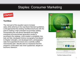 Staples: Consumer Marketing


TechNow

The next part of this equation was to increase
sales while adhering to the new Brand Standard guidelines.
Lorél approached the existing TechNow brochures with the
goal of creating a high motivation-to-purchase catalog.
Incorporating the new Brand Standards and highly
energized promotional lead generation emails to
accompany the catalogs, Lorél created a completely new
look and feel, developed intuitive iconography that played
to Staples' strengths, and developed both a photography
style that supported the brand and a carefully crafted
merchandise plan. Results were so impressive that this
program's continuation was never questioned, despite an
economic downturn.



                                                             TechNow Catalog and Email

                                                                                         6
 