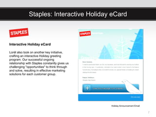 Staples: Interactive Holiday eCard



Interactive Holiday eCard

Lorél also took on another key initiative,
crafting an interactive Holiday greeting
program. Our successful ongoing
relationship with Staples constantly gives us
challenging "opportunities" to think through
and solve, resulting in effective marketing
solutions for each customer group.




                                                Holiday Announcement Email


                                                                             7
 