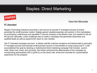 Staples: Direct Marketing


                                                                              View the Microsite
IT Liberated

Staples Technology Solutions launched a new service to provide IT managed services to further
penetrate the small business market. Staples gained valuable expertise and position in the marketplace
by purchasing a well-known and reputable IT service company in the Boston area, but needed to roll out
the service nationally. Lorél's challenge was to create a campaign that generates awareness and
qualified leads as well as expand their reach to new markets.

The IT Liberated campaign was born. It utilizes real-life customer situations and testimonials to demystify
IT managed services and educate small business owners on the benefits of using outsourced IT. Lorél
accomplished this goal by devising a multichannel direct marketing campaign that includes: search,
radio, direct mail, email, and microsite. We further enhanced the effectiveness of the campaign by
incorporating personalized URL's (pURL's) on the direct mail, email and microsite for a personalized
experience for the prospect.




                                                                                                              8
 