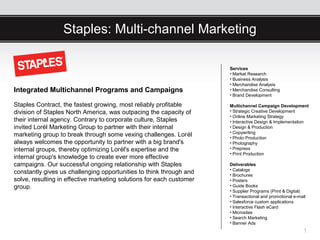 Staples: Multi-channel Marketing

                                                                      Services
                                                                      • Market Research
                                                                      • Business Analysis
                                                                      • Merchandise Analysis
Integrated Multichannel Programs and Campaigns                        • Merchandise Consulting
                                                                      • Brand Development

Staples Contract, the fastest growing, most reliably profitable       Multichannel Campaign Development
division of Staples North America, was outpacing the capacity of      • Strategic Creative Development
                                                                      • Online Marketing Strategy
their internal agency. Contrary to corporate culture, Staples         • Interactive Design & Implementation
invited Lorél Marketing Group to partner with their internal          • Design & Production
                                                                      • Copywriting
marketing group to break through some vexing challenges. Lorél        • Photo Production
always welcomes the opportunity to partner with a big brand's         • Photography
internal groups, thereby optimizing Lorél's expertise and the         • Prepress
                                                                      • Print Production
internal group's knowledge to create ever more effective
campaigns. Our successful ongoing relationship with Staples           Deliverables
                                                                      • Catalogs
constantly gives us challenging opportunities to think through and    • Brochures
solve, resulting in effective marketing solutions for each customer   • Posters
group.                                                                • Guide Books
                                                                      • Supplier Programs (Print & Digital)
                                                                      • Transactional and promotional e-mail
                                                                      • Salesforce custom applications
                                                                      • Interactive Flash eCard
                                                                      • Microsites
                                                                      • Search Marketing
                                                                      • Banner Ads
                                                                                                          1
 