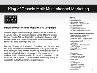 King of Prussia Mall: Multi-channel Marketing
                                                                       Services
                                                                       • Market Research
                                                                       • Business Analysis
                                                                       • Merchandise Analysis
                                                                       • Merchandise & Style Consulting
                                                                       • Circulation Planning
                                                                       • Brand Development
Integrated Multi-channel Programs and Campaigns                        • Event Marketing Programs
                                                                       • Contest & Sweepstake Programs
With the largest collection of high-end retail stores on the East      Multichannel Campaign Development
Coast, as well as an all-encompassing variety of dining options,       • Strategic Creative Development
King of Prussia Mall is a destination for close-in shoppers and        • Online Marketing Strategy
                                                                       • Interactive Design & Implementation
travelers alike. The center attracts over 20MM customers a year        • Social Media Strategy & Planning
from as far away as Europe and Asia.                                   • Design & Production
                                                                       • Copywriting
                                                                       • Photography & Photo Production
For over 20 years, Lorél Marketing Group has been the agency of        • Talent Sourcing
record for this world-renowned destination. During this time, we       • Prepress & Print Production
                                                                       • Mail Management
have employed many different advertising techniques to reach a
multi-tiered marketplace encompassing kids, teens, trend-              Deliverables
                                                                       • Catalogs / Magalogs
seekers, fashionistas and tourists. From outdoor to direct, print to   • Posters / In-mall signage
broadcast, PR to digital, Lorél has created attention-grabbing and     • TV & Radio Production
successful multi-channel marketing campaigns.                          • Online Video
                                                                       • Outdoor
                                                                       • Email Programs
                                                                       • Websites & Microsites
                                                                       • Rich Internet Applications
                                                                       • Search Marketing
                                                                       • Banner Ads
                                                                                                          1
 