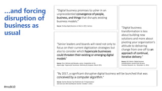 “Digital business promises to usher in an
unprecedented convergence of people,
business, and things that disrupts existing
business models.”
Source: Putting Digital Business to Work in 2015. Gartner.
“By 2017, a significant disruptive digital business will be launched that was
conceived by a computer algorithm.”
Source: Gartner Reveals Top Predictions for IT Organizations
and Users for 2015 and Beyond. Gartner. October 7, 2014.
…and forcing
disruption of
business as
usual
“Digital business
transformation is less
about building new
solutions and more about
pivoting your organization's
attitude to delivering
change from one-off to an
approach of continual,
iterative delivery.”
Source: Gill, Martin. Digital business
transformation: lessons from the pros.
Forrester Research, Inc.. December 11, 2014.
“Senior leaders and boards will need not only to
focus on their current digitization strategies but
also to consider which hyperscale businesses
could threaten their existing or emerging digital
models”
Source: Chui, Michael and Manyika, James. Competition at the
digital edge: ‘Hyperscale’ businesses. McKinsey & Company. March 2015.
#msdk10
 