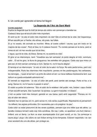 4. Un conte per aprendre el tema tot llegint

                                La llegenda de l’Arc de Sant Martí
(conte popular)
Explica la llegenda que fa molt de temps els colors van començar a barallar-se.
Cadascú deia que ell era el color més important.
El verd va dir: “Jo sóc el color més important, és clar! Sóc el símbol de la vida i de l’esperança.
M’han escollit per a l’herba, els arbres, els prats, les fulles.
Si jo no existís, els animals es moririen. Mireu al vostre voltant i veureu que em trobo en la
majoria de les coses”. Però el blau no hi estava d’acord: “Tu només penses en la terra, però si
mires el cel i el mar veuràs que tot és blau.
L’aigua, que és la vida, és blava. Sense mi, no existiria la vida”.
El groc el va interrompre, rient: “Vosaltres sou tan seriosos! Jo porto alegria al món, somriure,
calor... El sol és groc, la lluna és groguenca, les estrelles són grogues. Cada cop que mireu un
gira-sol, el món sencer comença a riure. Sense mi, no hi hauria alegria”.
El taronja el va interrompre: “Jo sóc el color de la salut i la força. No estic pertot arreu, però sóc
indispensable. Porto les vitamines més importants: penseu en les pastanagues, les carbasses,
les taronges... I quan el sol se’n va pinto de colors el cel. La meva bellesa impressiona tant, que
tothom es queda embadalit admirant-me”.
El vermell va respondre: “Jo sóc el color del perill, però també del coratge. Porto el foc a la
sang. Sense mi, no hi hauria ni passió ni amor”.
El violat va parlar tot solemne: “Sóc el color de la reialesa i del poder: reis, bisbes i caps d’estat
m’han escollit sempre. Sóc l’autoritat i la saviesa. La gent m’escolta i m’obeeix”.
L’indi va parlar molt més tranquil, gairebé en veu baixa, però amb seguretat: “Penseu en mi:
sóc el color del silenci.
Gairebé mai no penseu en mi, però sense mi, tots serieu superficials. Represento el pensament
i la reflexió, les aigües profundes. Em necessiteu per a la pregària i la pau”.
Cada color va estar presumint de les seves qualitats, pensant que era millor que els altres. La
baralla s’estava tornant cada cop més sorollosa. De cop i volta, va aparèixer una llum blanca i
brillant: era un llamp. La llum va anar acompanyada d’un gran soroll, un tro. Va començar a
caure pluja i pluja i els colors es van trobar enmig d’una tempesta. Estaven espantats i es van
anar acostant els uns als altres, per protegir-se.
 