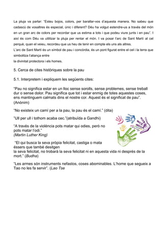 La pluja va parlar: “Esteu bojos, colors, per barallar-vos d’aquesta manera. No sabeu que
cadascú de vosaltres és especial, únic i diferent? Déu ha volgut estendre-us a través del món
en un gran arc de colors per recordar que us estima a tots i que podeu viure junts i en pau”. I
així és com Déu va utilitzar la pluja per rentar el món. I va posar l’arc de Sant Martí al cel
perquè, quan el veieu, recordeu que us heu de tenir en compte els uns als altres.
L’arc de Sant Martí és un símbol de pau i concòrdia, és un pont figurat entre el cel i la terra que
simbolitza l’aliança entre
la divinitat protectora i els homes.

5. Cerca de cites històriques sobre la pau

5.1. Interpretem i expliquem les següents cites:

“Pau no significa estar en un lloc sense sorolls, sense problemes, sense treball
dur o sense dolor. Pau significa que tot i estar enmig de totes aquestes coses,
ens mantinguem calmats dins el nostre cor. Aquest és el significat de pau”.
(Anònim)

“No existeix un camí per a la pau, la pau és el camí.” (dita)

”Ull per ull i tothom acaba cec.”(atribuïda a Gandhi)

“A través de la violència pots matar qui odies, però no
pots matar l’odi.”
(Martin Luther King)

 “El qui busca la seva pròpia felicitat, castiga o mata
éssers que també desitgen
la seva felicitat, no trobarà la seva felicitat ni en aquesta vida ni després de la
mort.” (Budha)

“Les armes són instruments nefastos, coses abominables. L’home que segueix a
Tao no les fa servir”. (Lao Tse
 