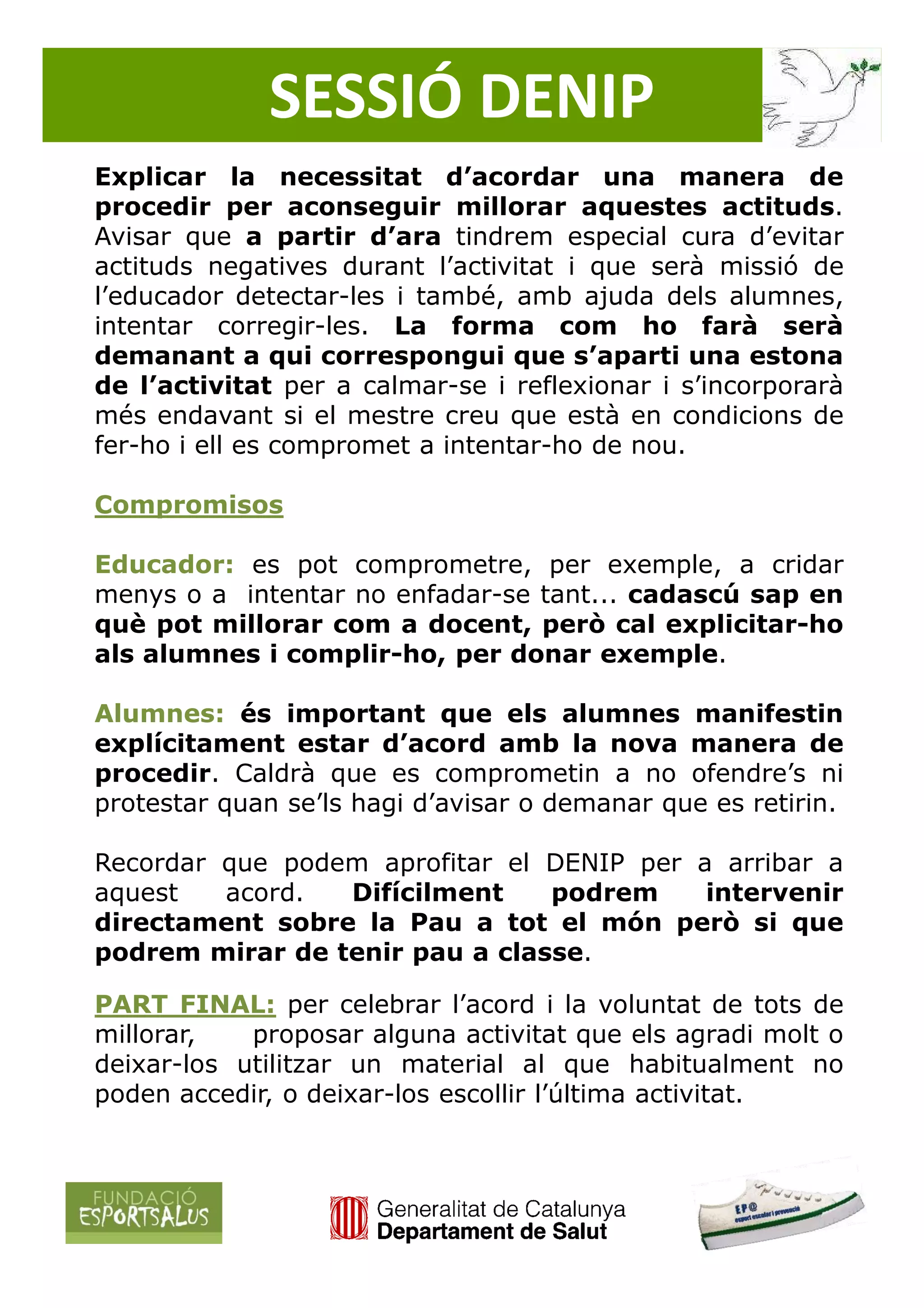 SESSIÓ DENIP
Explicar la necessitat d’acordar una manera de
procedir per aconseguir millorar aquestes actituds.
Avisar que a partir d’ara tindrem especial cura d’evitar
actituds negatives durant l’activitat i que serà missió de
l’educador detectar-les i també, amb ajuda dels alumnes,
intentar corregir-les. La forma com ho farà serà
demanant a qui correspongui que s’aparti una estona
de l’activitat per a calmar-se i reflexionar i s’incorporarà
més endavant si el mestre creu que està en condicions de
fer-ho i ell es compromet a intentar-ho de nou.

Compromisos

Educador: es pot comprometre, per exemple, a cridar
menys o a intentar no enfadar-se tant... cadascú sap en
què pot millorar com a docent, però cal explicitar-ho
als alumnes i complir-ho, per donar exemple.

Alumnes: és important que els alumnes manifestin
explícitament estar d’acord amb la nova manera de
procedir. Caldrà que es comprometin a no ofendre’s ni
protestar quan se’ls hagi d’avisar o demanar que es retirin.

Recordar que podem aprofitar el DENIP per a arribar a
aquest   acord.  Difícilment    podrem     intervenir
directament sobre la Pau a tot el món però si que
podrem mirar de tenir pau a classe.

PART FINAL: per celebrar l’acord i la voluntat de tots de
millorar,   proposar alguna activitat que els agradi molt o
deixar-los utilitzar un material al que habitualment no
poden accedir, o deixar-los escollir l’última activitat.
 
