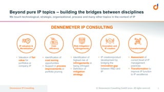 1Dennemeyer IP Consulting
Beyond pure IP topics – building the bridges between disciplines
We touch technological, strategic, organizational, process and many other topics in the context of IP
© Dennemeyer Consulting GmbH 2020. All rights reserved.
Innovation and
IP creation
IP valuation &
Monetization
?
Risk mitigation/
infringements Transformation
Cost
efficiency
DENNEMEYER IP CONSULTING
• IP creation/product
development by
bridging the
innovation gap
between R&D and
IP
• Valuation of fair
value for
portfolios or
company IP
• Identification of
highest risk of
infringements or
being infringed
• Definition of
mitigation
strategy
• Asessment of
current level of IP
management
practices
• Transformation to
improve IP function
to IP excellence
• Identification of
cost saving
opportunities
• Support in process
improvements or
portfolio pruning
 