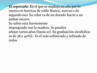  El reposado: Es el que se madura un año por lo
menos en barricas de roble blanco, nuevas o de
segundo uso. Su color va de un dorado fuerte a un
ámbar oscuro.
Su sabor esta fuertemente
impregnado con la madera. Se pueden
añejar varios años (hasta 10). Su graduación alcohólica
es de 38 a 40ºGL. Es el más sofisticado y refinado de
todos
 