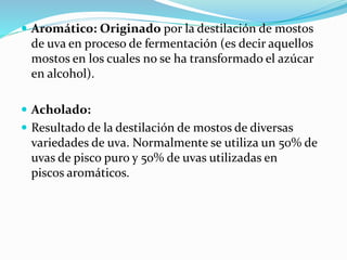  Aromático: Originado por la destilación de mostos
de uva en proceso de fermentación (es decir aquellos
mostos en los cuales no se ha transformado el azúcar
en alcohol).
 Acholado:
 Resultado de la destilación de mostos de diversas
variedades de uva. Normalmente se utiliza un 50% de
uvas de pisco puro y 50% de uvas utilizadas en
piscos aromáticos.
 