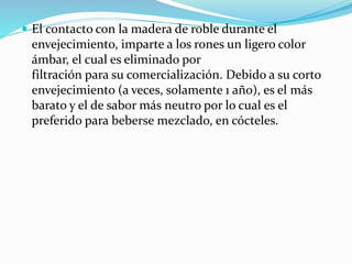  El contacto con la madera de roble durante el
envejecimiento, imparte a los rones un ligero color
ámbar, el cual es eliminado por
filtración para su comercialización. Debido a su corto
envejecimiento (a veces, solamente 1 año), es el más
barato y el de sabor más neutro por lo cual es el
preferido para beberse mezclado, en cócteles.
 