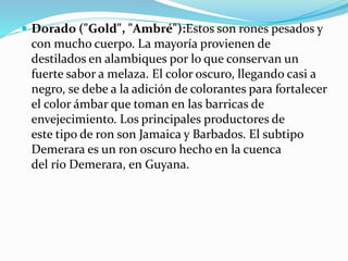  Dorado ("Gold", "Ambré"):Estos son rones pesados y
con mucho cuerpo. La mayoría provienen de
destilados en alambiques por lo que conservan un
fuerte sabor a melaza. El color oscuro, llegando casi a
negro, se debe a la adición de colorantes para fortalecer
el color ámbar que toman en las barricas de
envejecimiento. Los principales productores de
este tipo de ron son Jamaica y Barbados. El subtipo
Demerara es un ron oscuro hecho en la cuenca
del río Demerara, en Guyana.
 