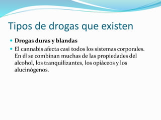 Tipos de drogas que existen
 Drogas duras y blandas
 El cannabis afecta casi todos los sistemas corporales.
En él se combinan muchas de las propiedades del
alcohol, los tranquilizantes, los opiáceos y los
alucinógenos.
 