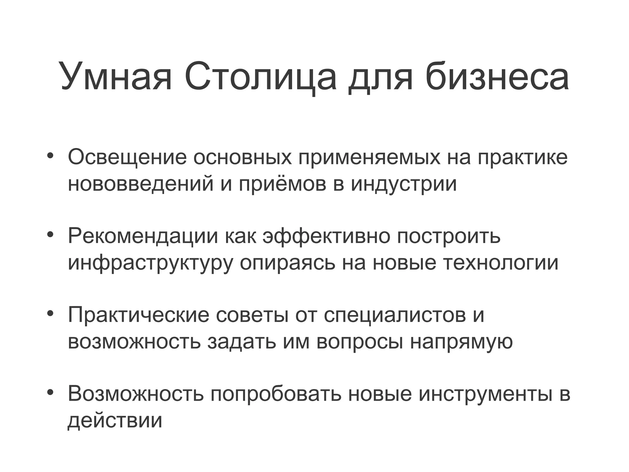 Умная Столица для бизнеса
•

Освещение основных применяемых на практике
нововведений и приёмов в индустрии

•

Рекомендации как эффективно построить
инфраструктуру опираясь на новые технологии

•

Практические советы от специалистов и
возможность задать им вопросы напрямую

•

Возможность попробовать новые инструменты в
действии

 