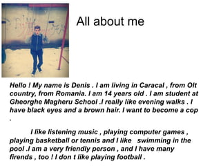 All about me
Hello ! My name is Denis . I am living in Caracal , from Olt
country, from Romania. I am 14 years old . I am student at
Gheorghe Magheru School .I really like evening walks . I
have black eyes and a brown hair. I want to become a cop
.
I like listening music , playing computer games ,
playing basketball or tennis and I like swimming in the
pool .I am a very friendly person , and I have many
firends , too ! I don t like playing football .
 