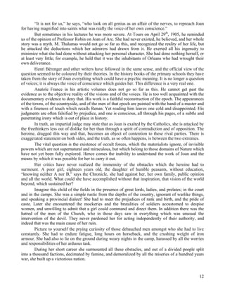 12
“It is not for us,” he says, “who look on all genius as an affair of the nerves, to reproach Joan
for having magnified into saints what was really the voice of her own conscience.”
But sometimes in his lectures he was more severe. At Tours on April 29th
, 1905, he reminded
us of the opinion of Professor Robin on Joan of Arc. She had never existed, he believed, and her whole
story was a myth. M. Thalamas would not go so far as this, and recognized the reality of her life, but
he attacked the deductions which her admirers had drawn from it. He exerted all his ingenuity to
minimize what she had done without attacking her personal character. She had done nothing herself, or
at least very little; for example, he held that it was the inhabitants of Orleans who had wrought their
own deliverance.
Henri Bérenger and other writers have followed in the same sense, and the official view of the
question seemed to be coloured by their theories. In the history books of the primary schools they have
taken from the story of Joan everything which could have a psychic meaning. It is no longer a question
of voices; it is always the voice of conscience which guides her. This difference is a very real one.
Anatole France in his artistic volumes does not go so far as this. He cannot get past the
evidence as to the objective reality of the visions and of the voices. He is too well acquainted with the
documentary evidence to deny that. His work is a faithful reconstruction of the epoch. The appearances
of the towns, of the countryside, and of the men of that epoch are painted with the hand of a master and
with a fineness of touch which recalls Renan. Yet reading him leaves one cold and disappointed. His
judgments are often falsified by prejudice, and one is conscious, all through his pages, of a subtle and
penetrating irony which is out of place in history.
In truth, an impartial judge may state that as Joan is exalted by the Catholics, she is attacked by
the freethinkers less out of dislike for her than through a spirit of contradiction and of opposition. The
heroine, dragged this way and that, becomes an object of contention to these rival parties. There is
exaggerated statement on both sides, and the truth, as so often happens, is between the two extremes.
The vital question is the existence of occult forces, which the materialists ignore, of invisible
powers which are not supernatural and miraculous, but which belong to those domains of Nature which
have not yet been fully explored. Hence comes the inability to understand the work of Joan and the
means by which it was possible for her to carry it out.
Her critics have never realized the immensity of the obstacles which the heroine had to
surmount. A poor girl, eighteen years old, the daughter of humble peasants, without education,
“knowing neither A nor B,” says the Chronicle, she had against her, her own family, public opinion
and all the world. What could she have accomplished without that inspiration, that vision of the world
beyond, which sustained her?
Imagine this child of the fields in the presence of great lords, ladies, and prelates; in the court
and in the camps. She was a simple rustic from the depths of the country, ignorant of warlike things,
and speaking a provincial dialect! She had to meet the prejudices of rank and birth, and the pride of
caste. Later she encountered the mockeries and the brutalities of soldiers accustomed to despise
women, and unwilling to admit that a girl could command and direct them. In addition there was the
hatred of the men of the Church, who in those days saw in everything which was unusual the
intervention of the devil. They never pardoned her for acting independently of their authority, and
indeed that was the main cause of her ruin.
Picture to yourself the prying curiosity of those debauched men amongst who she had to live
constantly. She had to endure fatigue, long hours on horseback, and the crushing weight of iron
armour. She had also to lie on the ground during weary nights in the camp, harassed by all the worries
and responsibilities of her arduous task.
During her short career she surmounted all these obstacles, and out of a divided people split
into a thousand factions, decimated by famine, and demoralized by all the miseries of a hundred years
war, she built up a victorious nation.
 