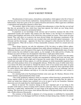 60
CHAPTER XII
JOAN’S SECRET POWER
The phenomena of clairvoyance, clairaudience and prophecy which appear in the life of Joan of
Arc have given rise to most diverse explanations. Among historians, some have seen in them a case of
hallucination. Some have gone so far as to speak of hysteria and neurosis. Others again have attributed
a supernatural and miraculous character to these facts.
The essential object of this work is to analyse these phenomena, to show that they are real and
that they are governed by laws which have long been ignored, but which are now being slowly
unfolded in the most impressive and detailed fashion.
In proportion as our knowledge of the universe and of ourselves increases the idea of the
supernatural recedes and vanishes. One realizes now that Nature is one, but that in its immensity it
contains great kingdoms and forms of life which have long escaped our senses. These senses are most
limited. They only allow us to perceive the most obvious things, the elementary constituents of the
universe and of life. Their utter poverty was revealed when more powerful optical instruments – the
telescope and the microscope – appeared, for these have enlarged in either direction the field of our
visual perspective. What did we know of those innumerable existences which live around and even
within us?
These things, however, are only the substratum of life, but above us sphere follows sphere.
Each contains forms of life delicately graduated from subtle ethereal intelligences of a human or even
subhuman character, up to the regions of the angels, but all belonging to imponderable states of matter
which science has now defined in many aspects, as, for example, in the radio-activity of bodies, the
Rontgen rays and in all those new developments which throw a light upon radiant matter.
Outside those visible and tangible forms with which we are familiar, we know now that matter
is to be found in many varied states, invisible and imponderable, refining itself more and more, and
turning itself into force and into light until it becomes the cosmic ether of the physicists. In all these
varied states and under all these aspects, it is still the substance in which innumerable organisms have
birth, and which produces forms of an unimaginable delicacy. Within this ocean of subtle matter there
is an intense life about and around us. Outside the narrow circle of our normal senses there are great
gulfs opening out, and a vast unknown world can dimly be seen, peopled by forces and beings which
we cannot perceive, but which, none the less, take a share in our joys, as in our sufferings, and can
even to a certain extent influence and help us. It is into this wonderful world that a new science is
striving to penetrate.
At a meeting held at the Psychological Institute some years ago, Dr. Duclaux, Director of the
Pasteur Institute, expressed himself in these words:
“This world, peopled by influences which we encounter without knowing it, penetrated by that
Divine impulse which we feel without being able to define, is more interesting than the sphere to
which our minds have hitherto been confined. Let us try to open it up by our researches. Immense
discoveries are to be made there by which humanity will profit.”
Marvel of marvels! We ourselves belong in the most important part of our being to this
invisible world which is slowly revealing itself to attentive observers. There is in each human being a
fluid form, a subtle body, indestructible, an exact image of the physical body which is only its outer
clothing. This form has its own senses, more delicate than those of the physical body which are indeed
only a feeble reflexion of the psychic.
The existence of this double or phantom of a living presence is established by innumerable
facts and witnesses. It can disengage itself from its fleshly envelope during sleep, whether it be natural
 
