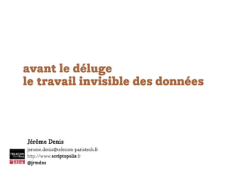 avant le déluge
le travail invisible des données
Jérôme Denis
jerome.denis@telecom-paristech.fr
http://www.scriptopolis.fr
@jrmdns
 