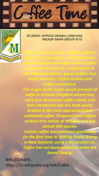 STUDENT: ISTRATE DENISA LOREDANA
MIEADR IMAPA GROUP 8115
Coffee is a drink which contains caffeine
and black color which is obtained from
roasted and ground coffee beans. Coffee
beans are the fruit of a coffee plant in
the Rubiaceae family, genus Coffea, two
major varieties: Coffea arabica and
Coffea canephora.
The origin of the name would provenii of
Kaffa in Ethiopia Kingdom where they
were first discovered coffee plants and
then introduced into the Arab world.
Arabica is the most appreciated and
cultivated coffee. Prepared from Coffea
arabica tree native of Ethiopia and has
almost 200 species.
Instant coffee was obtained apparently
for the first time in 1890 by David Strang
in New Zealand, using a dry process air.
Coffee has not been marketed under the
brand Strang.
BIBLIOGRAFIE:
https://ro.wikipedia.org/wiki/Cafea
 