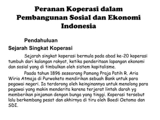 Peranan Koperasi dalam
   Pembangunan Sosial dan Ekonomi
             Indonesia
      Pendahuluan
Sejarah Singkat Koperasi
        Sejarah singkat koperasi bermula pada abad ke-20 koperasi
tumbuh dari kalangan rakyat, ketika penderitaan lapangan ekonomi
dan sosial yang di timbulkan oleh sistem kapitalisme.
        Paada tahun 1896 seseorang Pamong Praja Patih R. Aria
Wiria Atmaja di Purwoketo mendirikan sebuah Bank untuk para
pegawai negeri. Ia terdorong oleh keinginannya untuk menolong para
pegawai yang makin menderita karena terjerat lintah darah yg
memberikan pinjaman dengan bunga yang tinggi. Koperasi tersebut
lalu berkembang pesat dan akhirnya di tiru oleh Boedi Oetomo dan
SDI.
 