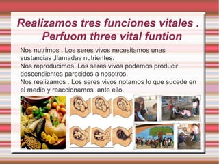 Realizamos tres funciones vitales .
     Perfuom three vital funtion
Nos nutrimos . Los seres vivos necesitamos unas
sustancias ,llamadas nutrientes.
Nos reproducimos. Los seres vivos podemos producir
descendientes parecidos a nosotros.
Nos realizamos . Los seres vivos notamos lo que sucede en
el medio y reaccionamos ante ello.
 