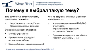 Почему я выбрал такую тему?
Есть устойчивые закономерности,                         Они не озвучены в типовых учебниках
зависящие от контекста:                                 и методиках по:
•       Цели, Интересы сторон, Риски,                   •     Управлению проектами (PMBOK+),
        Коммуникационные разрывы                              в частности,
                                                              Управлению ИТ-проектами
Эти закономерности влияют на:
                                                              по созданию ПО и ИС
•     Методы управления
                                                        •     Организации процесса разработки
•     Применимость подходов к                                 ПО (RUP, MSF, SCRUM+, etc)
      организации работы
•     Целесообразность выделения ролей

    4 производственных контекста, Денис Бесков, Whale Rider 2011                          4
 